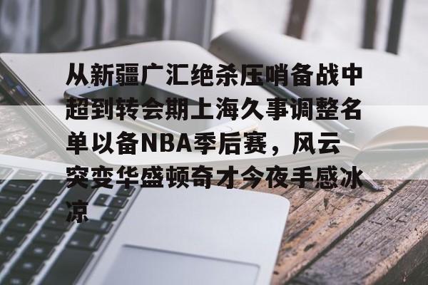 九游娱乐-从新疆广汇绝杀压哨备战中超到转会期上海久事调整名单以备NBA季后赛,风云突变华盛顿奇才今夜手感冰凉